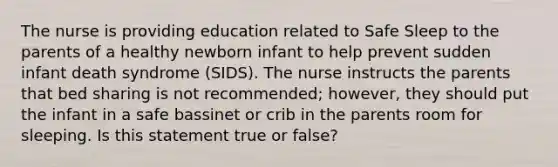 The nurse is providing education related to Safe Sleep to the parents of a healthy newborn infant to help prevent sudden infant death syndrome (SIDS). The nurse instructs the parents that bed sharing is not recommended; however, they should put the infant in a safe bassinet or crib in the parents room for sleeping. Is this statement true or false?