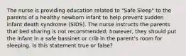 The nurse is providing education related to "Safe Sleep" to the parents of a healthy newborn infant to help prevent sudden infant death syndrome (SIDS). The nurse instructs the parents that bed sharing is not recommended; however, they should put the infant in a safe bassinet or crib in the parent's room for sleeping. Is this statement true or false?