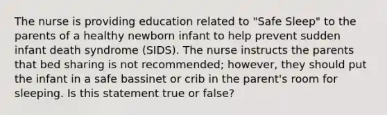 The nurse is providing education related to "Safe Sleep" to the parents of a healthy newborn infant to help prevent sudden infant death syndrome (SIDS). The nurse instructs the parents that bed sharing is not recommended; however, they should put the infant in a safe bassinet or crib in the parent's room for sleeping. Is this statement true or false?