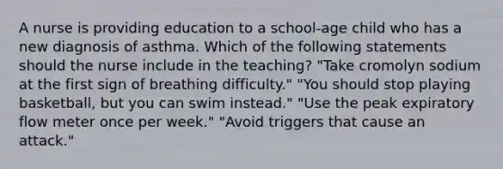 A nurse is providing education to a school-age child who has a new diagnosis of asthma. Which of the following statements should the nurse include in the teaching? "Take cromolyn sodium at the first sign of breathing difficulty." "You should stop playing basketball, but you can swim instead." "Use the peak expiratory flow meter once per week." "Avoid triggers that cause an attack."