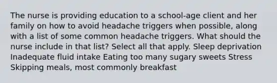 The nurse is providing education to a school-age client and her family on how to avoid headache triggers when possible, along with a list of some common headache triggers. What should the nurse include in that list? Select all that apply. Sleep deprivation Inadequate fluid intake Eating too many sugary sweets Stress Skipping meals, most commonly breakfast