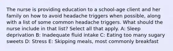 The nurse is providing education to a school-age client and her family on how to avoid headache triggers when possible, along with a list of some common headache triggers. What should the nurse include in that list? Select all that apply. A: Sleep deprivation B: Inadequate fluid intake C: Eating too many sugary sweets D: Stress E: Skipping meals, most commonly breakfast