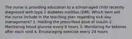 The nurse is providing education to a school-aged child recently diagnosed with type 1 diabetes mellitus (DM). Which item will the nurse include in the teaching plan regarding sick day management? 1. Holding the prescribed dose of insulin 2. Monitoring blood glucose every 8 hours 3. Monitoring for ketones after each void 4. Encouraging exercise every 24 hours