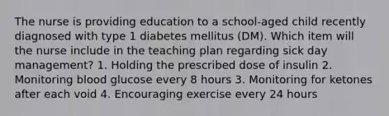 The nurse is providing education to a school-aged child recently diagnosed with type 1 diabetes mellitus (DM). Which item will the nurse include in the teaching plan regarding sick day management? 1. Holding the prescribed dose of insulin 2. Monitoring blood glucose every 8 hours 3. Monitoring for ketones after each void 4. Encouraging exercise every 24 hours