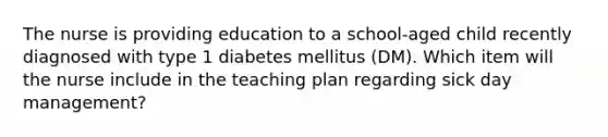 The nurse is providing education to a school-aged child recently diagnosed with type 1 diabetes mellitus (DM). Which item will the nurse include in the teaching plan regarding sick day management?