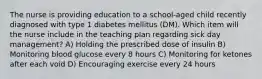 The nurse is providing education to a school-aged child recently diagnosed with type 1 diabetes mellitus (DM). Which item will the nurse include in the teaching plan regarding sick day management? A) Holding the prescribed dose of insulin B) Monitoring blood glucose every 8 hours C) Monitoring for ketones after each void D) Encouraging exercise every 24 hours