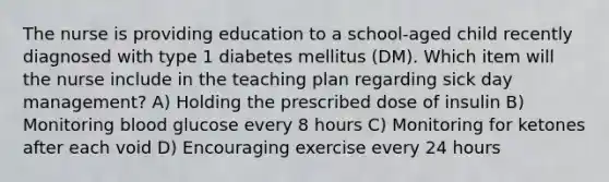 The nurse is providing education to a school-aged child recently diagnosed with type 1 diabetes mellitus (DM). Which item will the nurse include in the teaching plan regarding sick day management? A) Holding the prescribed dose of insulin B) Monitoring blood glucose every 8 hours C) Monitoring for ketones after each void D) Encouraging exercise every 24 hours