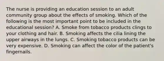 The nurse is providing an education session to an adult community group about the effects of smoking. Which of the following is the most important point to be included in the educational session? A. Smoke from tobacco products clings to your clothing and hair. B. Smoking affects the cilia lining the upper airways in the lungs. C. Smoking tobacco products can be very expensive. D. Smoking can affect the color of the patient's fingernails.