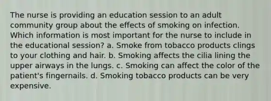 The nurse is providing an education session to an adult community group about the effects of smoking on infection. Which information is most important for the nurse to include in the educational session? a. Smoke from tobacco products clings to your clothing and hair. b. Smoking affects the cilia lining the upper airways in the lungs. c. Smoking can affect the color of the patient's fingernails. d. Smoking tobacco products can be very expensive.