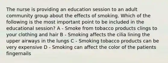 The nurse is providing an education session to an adult community group about the effects of smoking. Which of the following is the most important point to be included in the educational session? A - Smoke from tobacco products clings to your clothing and hair B - Smoking affects the cilia lining the upper airways in the lungs C - Smoking tobacco products can be very expensive D - Smoking can affect the color of the patients fingernails