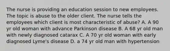 The nurse is providing an education session to new employees. The topic is abuse to the older client. The nurse tells the employees which client is most characteristic of abuse? A. A 90 yr old woman with advance Parkinson disease B. A 68 yr old man with newly diagnosed catarax C. A 70 yr old woman with early diagnosed Lyme's disease D. a 74 yr old man with hypertension