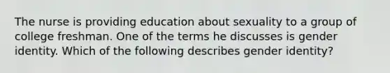 The nurse is providing education about sexuality to a group of college freshman. One of the terms he discusses is <a href='https://www.questionai.com/knowledge/kyhXSBYVgx-gender-identity' class='anchor-knowledge'>gender identity</a>. Which of the following describes gender identity?