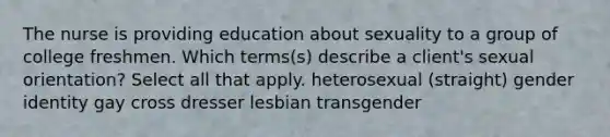 The nurse is providing education about sexuality to a group of college freshmen. Which terms(s) describe a client's sexual orientation? Select all that apply. heterosexual (straight) gender identity gay cross dresser lesbian transgender