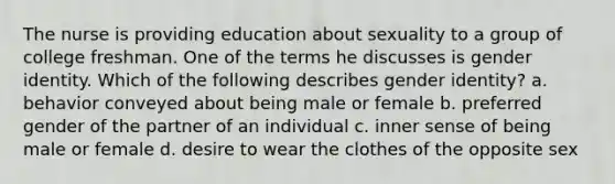 The nurse is providing education about sexuality to a group of college freshman. One of the terms he discusses is gender identity. Which of the following describes gender identity? a. behavior conveyed about being male or female b. preferred gender of the partner of an individual c. inner sense of being male or female d. desire to wear the clothes of the opposite sex