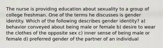 The nurse is providing education about sexuality to a group of college freshman. One of the terms he discusses is gender identity. Which of the following describes gender identity? a) behavior conveyed about being male or female b) desire to wear the clothes of the opposite sex c) inner sense of being male or female d) preferred gender of the partner of an individual