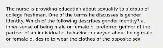 The nurse is providing education about sexuality to a group of college freshman. One of the terms he discusses is gender identity. Which of the following describes gender identity? a. inner sense of being male or female b. preferred gender of the partner of an individual c. behavior conveyed about being male or female d. desire to wear the clothes of the opposite sex