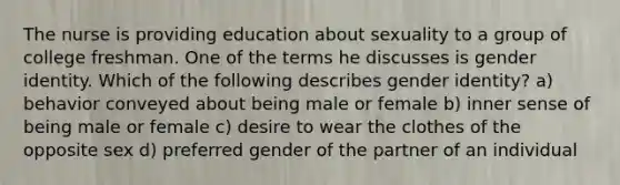 The nurse is providing education about sexuality to a group of college freshman. One of the terms he discusses is <a href='https://www.questionai.com/knowledge/kyhXSBYVgx-gender-identity' class='anchor-knowledge'>gender identity</a>. Which of the following describes gender identity? a) behavior conveyed about being male or female b) inner sense of being male or female c) desire to wear the clothes of the opposite sex d) preferred gender of the partner of an individual