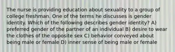 The nurse is providing education about sexuality to a group of college freshman. One of the terms he discusses is gender identity. Which of the following describes gender identity? A) preferred gender of the partner of an individual B) desire to wear the clothes of the opposite sex C) behavior conveyed about being male or female D) inner sense of being male or female