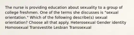 The nurse is providing education about sexuality to a group of college freshmen. One of the terms she discusses is "sexual orientation." Which of the following describe(s) sexual orientation? Choose all that apply. Heterosexual Gender identity Homosexual Transvestite Lesbian Transsexual