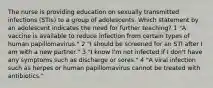 The nurse is providing education on sexually transmitted infections (STIs) to a group of adolescents. Which statement by an adolescent indicates the need for further teaching? 1 "A vaccine is available to reduce infection from certain types of human papillomavirus." 2 "I should be screened for an STI after I am with a new partner." 3 "I know I'm not infected if I don't have any symptoms such as discharge or sores." 4 "A viral infection such as herpes or human papillomavirus cannot be treated with antibiotics."