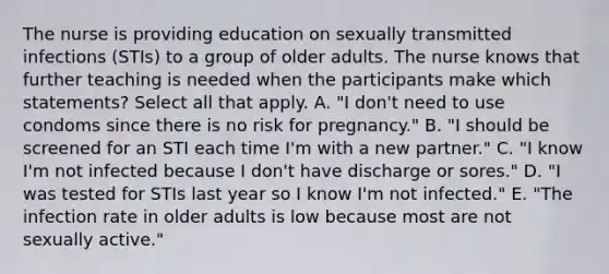 The nurse is providing education on sexually transmitted infections (STIs) to a group of older adults. The nurse knows that further teaching is needed when the participants make which statements? Select all that apply. A. "I don't need to use condoms since there is no risk for pregnancy." B. "I should be screened for an STI each time I'm with a new partner." C. "I know I'm not infected because I don't have discharge or sores." D. "I was tested for STIs last year so I know I'm not infected." E. "The infection rate in older adults is low because most are not sexually active."