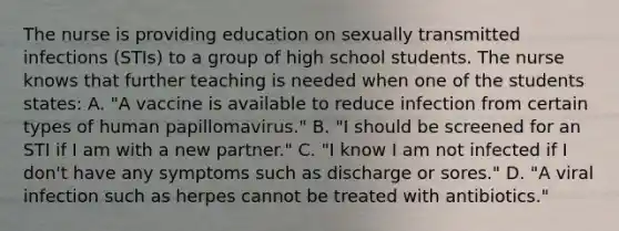 The nurse is providing education on sexually transmitted infections (STIs) to a group of high school students. The nurse knows that further teaching is needed when one of the students states: A. "A vaccine is available to reduce infection from certain types of human papillomavirus." B. "I should be screened for an STI if I am with a new partner." C. "I know I am not infected if I don't have any symptoms such as discharge or sores." D. "A viral infection such as herpes cannot be treated with antibiotics."