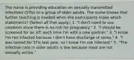 The nurse is providing education on sexually transmitted infections (STIs) to a group of older adults. The nurse knows that further teaching is needed when the participants make which statements? (Select all that apply.) 1. "I don't need to use condoms since there is no risk for pregnancy." 2. "I should be screened for an STI each time I'm with a new partner." 3. "I know I'm not infected because I don't have discharge or sores." 4. "I was tested for STIs last year, so I know I'm not infected." 5. "The infection rate in older adults is low because most are not sexually active."