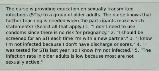 The nurse is providing education on sexually transmitted infections (STIs) to a group of older adults. The nurse knows that further teaching is needed when the participants make which statements? (Select all that apply.) 1. "I don't need to use condoms since there is no risk for pregnancy." 2. "I should be screened for an STI each time I'm with a new partner." 3. "I know I'm not infected because I don't have discharge or sores." 4. "I was tested for STIs last year, so I know I'm not infected." 5. "The infection rate in older adults is low because most are not sexually active."