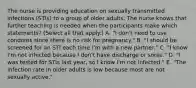 The nurse is providing education on sexually transmitted infections (STIs) to a group of older adults. The nurse knows that further teaching is needed when the participants make which statements? (Select all that apply.) A. "I don't need to use condoms since there is no risk for pregnancy." B. "I should be screened for an STI each time I'm with a new partner." C. "I know I'm not infected because I don't have discharge or sores." D. "I was tested for STIs last year, so I know I'm not infected." E. "The infection rate in older adults is low because most are not sexually active."