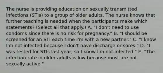 The nurse is providing education on sexually transmitted infections (STIs) to a group of older adults. The nurse knows that further teaching is needed when the participants make which statements? (Select all that apply.) A. "I don't need to use condoms since there is no risk for pregnancy." B. "I should be screened for an STI each time I'm with a new partner." C. "I know I'm not infected because I don't have discharge or sores." D. "I was tested for STIs last year, so I know I'm not infected." E. "The infection rate in older adults is low because most are not sexually active."