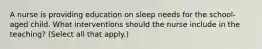 A nurse is providing education on sleep needs for the school-aged child. What interventions should the nurse include in the teaching? (Select all that apply.)