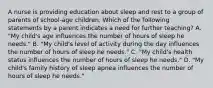 A nurse is providing education about sleep and rest to a group of parents of school-age children. Which of the following statements by a parent indicates a need for further teaching? A. "My child's age influences the number of hours of sleep he needs." B. "My child's level of activity during the day influences the number of hours of sleep he needs." C. "My child's health status influences the number of hours of sleep he needs." D. "My child's family history of sleep apnea influences the number of hours of sleep he needs."