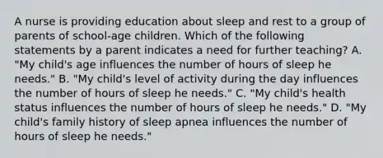 A nurse is providing education about sleep and rest to a group of parents of school-age children. Which of the following statements by a parent indicates a need for further teaching? A. "My child's age influences the number of hours of sleep he needs." B. "My child's level of activity during the day influences the number of hours of sleep he needs." C. "My child's health status influences the number of hours of sleep he needs." D. "My child's family history of sleep apnea influences the number of hours of sleep he needs."