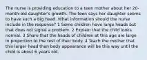 The nurse is providing education to a teen mother about her 20-month-old daughter's growth. The teen says her daughter seems to have such a big head. What information should the nurse include in the response? 1 Some children have large heads but that does not signal a problem. 2 Explain that the child looks normal. 3 Share that the heads of children at this age are large in proportion to the rest of their body. 4 Teach the mother that this larger head than body appearance will be this way until the child is about 6 years old.