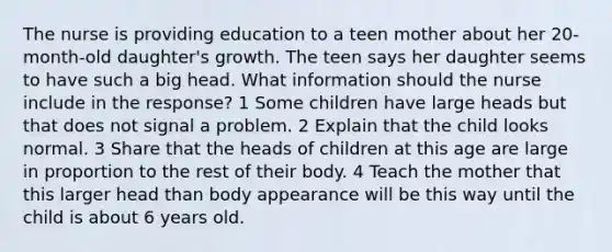 The nurse is providing education to a teen mother about her 20-month-old daughter's growth. The teen says her daughter seems to have such a big head. What information should the nurse include in the response? 1 Some children have large heads but that does not signal a problem. 2 Explain that the child looks normal. 3 Share that the heads of children at this age are large in proportion to the rest of their body. 4 Teach the mother that this larger head than body appearance will be this way until the child is about 6 years old.