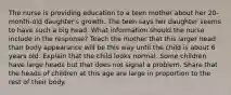 The nurse is providing education to a teen mother about her 20-month-old daughter's growth. The teen says her daughter seems to have such a big head. What information should the nurse include in the response? Teach the mother that this larger head than body appearance will be this way until the child is about 6 years old. Explain that the child looks normal. Some children have large heads but that does not signal a problem. Share that the heads of children at this age are large in proportion to the rest of their body.