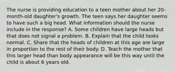 The nurse is providing education to a teen mother about her 20-month-old daughter's growth. The teen says her daughter seems to have such a big head. What information should the nurse include in the response? A. Some children have large heads but that does not signal a problem. B. Explain that the child looks normal. C. Share that the heads of children at this age are large in proportion to the rest of their body. D. Teach the mother that this larger head than body appearance will be this way until the child is about 6 years old.