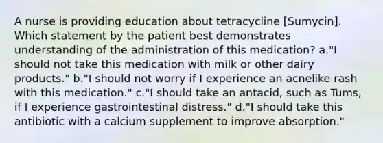 A nurse is providing education about tetracycline [Sumycin]. Which statement by the patient best demonstrates understanding of the administration of this medication? a."I should not take this medication with milk or other dairy products." b."I should not worry if I experience an acnelike rash with this medication." c."I should take an antacid, such as Tums, if I experience gastrointestinal distress." d."I should take this antibiotic with a calcium supplement to improve absorption."