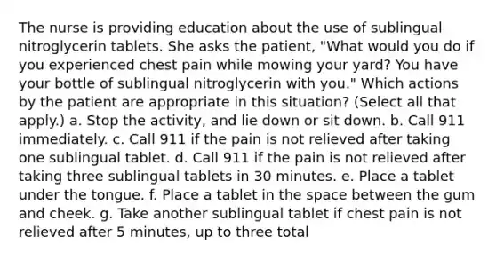 The nurse is providing education about the use of sublingual nitroglycerin tablets. She asks the patient, "What would you do if you experienced chest pain while mowing your yard? You have your bottle of sublingual nitroglycerin with you." Which actions by the patient are appropriate in this situation? (Select all that apply.) a. Stop the activity, and lie down or sit down. b. Call 911 immediately. c. Call 911 if the pain is not relieved after taking one sublingual tablet. d. Call 911 if the pain is not relieved after taking three sublingual tablets in 30 minutes. e. Place a tablet under the tongue. f. Place a tablet in the space between the gum and cheek. g. Take another sublingual tablet if chest pain is not relieved after 5 minutes, up to three total