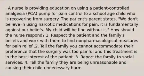 · A nurse is providing education on using a patient-controlled analgesia (PCA) pump for pain control to a school age child who is recovering from surgery. The patient's parent states, "We don't believe in using narcotic medications for pain, it is fundamentally against our beliefs. My child will be fine without it." How should the nurse respond? 1. Respect the patient and the family's beliefs and work with them to find nonpharmacological measures for pain relief .2. Tell the family you cannot accommodate their preference that the surgery was too painful and this treatment is in the best interest of the patient. 3. Report the family to social services. 4. Tell the family they are being unreasonable and causing their child unnecessary harm.