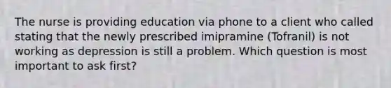 The nurse is providing education via phone to a client who called stating that the newly prescribed imipramine (Tofranil) is not working as depression is still a problem. Which question is most important to ask first?