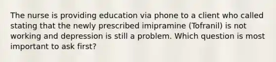 The nurse is providing education via phone to a client who called stating that the newly prescribed imipramine (Tofranil) is not working and depression is still a problem. Which question is most important to ask first?