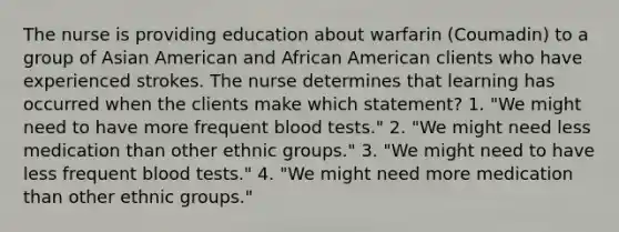 The nurse is providing education about warfarin (Coumadin) to a group of Asian American and African American clients who have experienced strokes. The nurse determines that learning has occurred when the clients make which statement? 1. "We might need to have more frequent blood tests." 2. "We might need less medication than other ethnic groups." 3. "We might need to have less frequent blood tests." 4. "We might need more medication than other ethnic groups."