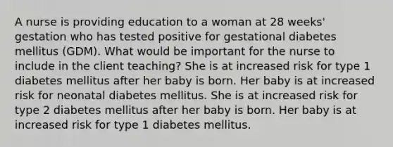 A nurse is providing education to a woman at 28 weeks' gestation who has tested positive for gestational diabetes mellitus (GDM). What would be important for the nurse to include in the client teaching? She is at increased risk for type 1 diabetes mellitus after her baby is born. Her baby is at increased risk for neonatal diabetes mellitus. She is at increased risk for type 2 diabetes mellitus after her baby is born. Her baby is at increased risk for type 1 diabetes mellitus.