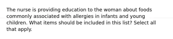 The nurse is providing education to the woman about foods commonly associated with allergies in infants and young children. What items should be included in this list? Select all that apply.