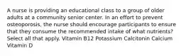 A nurse is providing an educational class to a group of older adults at a community senior center. In an effort to prevent osteoporosis, the nurse should encourage participants to ensure that they consume the recommended intake of what nutrients? Select all that apply. Vitamin B12 Potassium Calcitonin Calcium Vitamin D