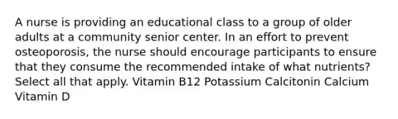 A nurse is providing an educational class to a group of older adults at a community senior center. In an effort to prevent osteoporosis, the nurse should encourage participants to ensure that they consume the recommended intake of what nutrients? Select all that apply. Vitamin B12 Potassium Calcitonin Calcium Vitamin D