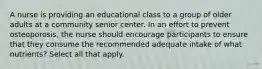 A nurse is providing an educational class to a group of older adults at a community senior center. In an effort to prevent osteoporosis, the nurse should encourage participants to ensure that they consume the recommended adequate intake of what nutrients? Select all that apply.