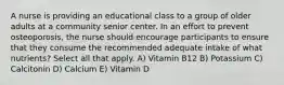 A nurse is providing an educational class to a group of older adults at a community senior center. In an effort to prevent osteoporosis, the nurse should encourage participants to ensure that they consume the recommended adequate intake of what nutrients? Select all that apply. A) Vitamin B12 B) Potassium C) Calcitonin D) Calcium E) Vitamin D