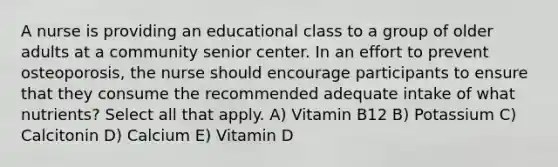 A nurse is providing an educational class to a group of older adults at a community senior center. In an effort to prevent osteoporosis, the nurse should encourage participants to ensure that they consume the recommended adequate intake of what nutrients? Select all that apply. A) Vitamin B12 B) Potassium C) Calcitonin D) Calcium E) Vitamin D